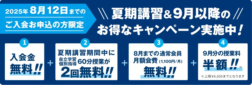 2025年8月12日までのご入会お申込の方限定！夏期講習&9月以降のお得なキャンペーン実施中！入会金無料！夏期講習期間中に自立学習個別指導60分授業が2回無料！8月までの通常会員月額会費(1,100円/月)無料！9月分の授業料半額！※上限￥6,600までとなります