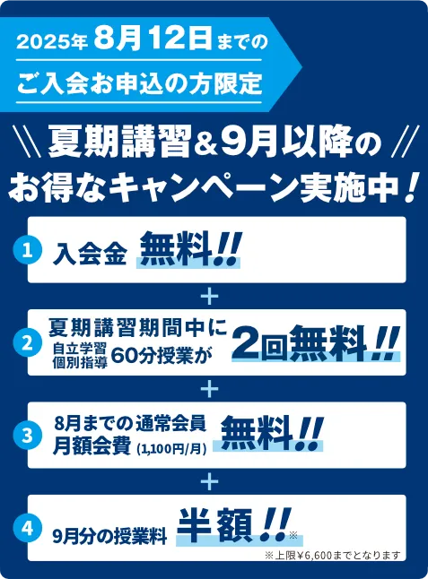 2025年8月12日までのご入会お申込の方限定！夏期講習&9月以降のお得なキャンペーン実施中！入会金無料！夏期講習期間中に自立学習個別指導60分授業が2回無料！8月までの通常会員月額会費(1,100円/月)無料！9月分の授業料半額！※上限￥6,600までとなります