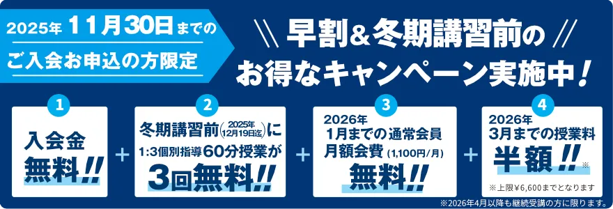 2025年11月30日までのご入会お申込の方限定！冬期講習&早割＆冬期講習前のお得なキャンペーン実施中！入会金無料！冬期講習期間中に1:3個別指導60分授業が2回無料！1月までの通常会員月額会費(1,100円/月)無料！3月までの授業料半額！※上限￥6,600までとなります