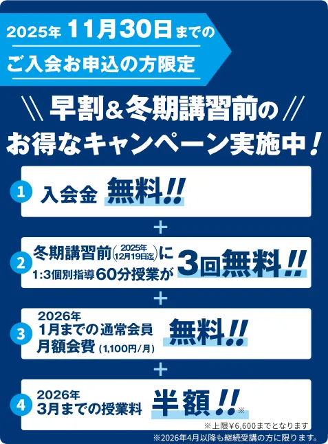 2025年11月30日までのご入会お申込の方限定！冬期講習&早割＆冬期講習前のお得なキャンペーン実施中！入会金無料！冬期講習期間中に1:3個別指導60分授業が2回無料！1月までの通常会員月額会費(1,100円/月)無料！3月までの授業料半額！※上限￥6,600までとなります